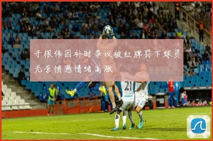于根伟因补时争议被红牌罚下球员无奈愤懑情绪高涨