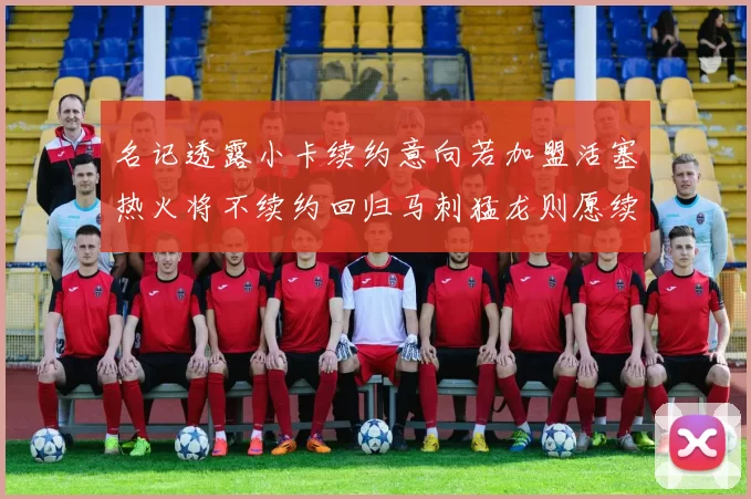 名记透露小卡续约意向若加盟活塞热火将不续约回归马刺猛龙则愿续约